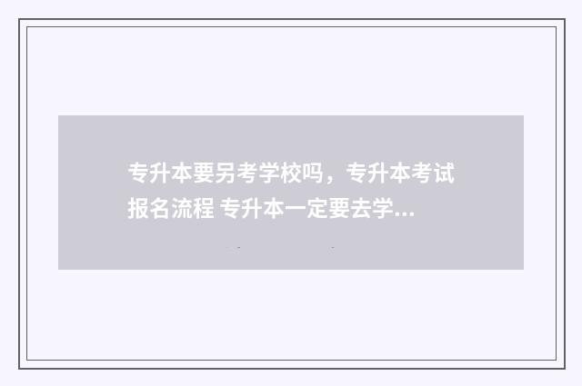 专升本要另考学校吗，专升本考试报名流程 专升本一定要去学校读吗