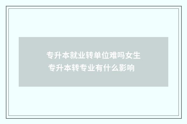 专升本就业转单位难吗女生 专升本转专业有什么影响