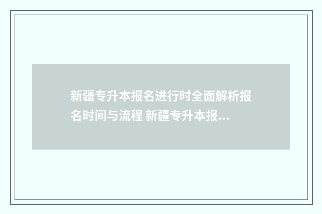 新疆专升本报名进行时全面解析报名时间与流程 新疆专升本报名条件