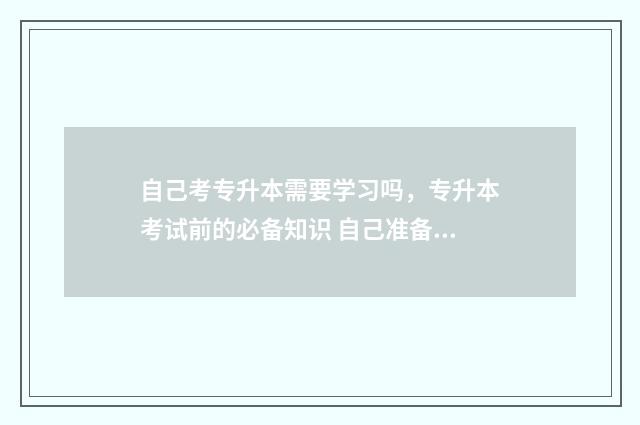 自己考专升本需要学习吗，专升本考试前的必备知识 自己准备专升本