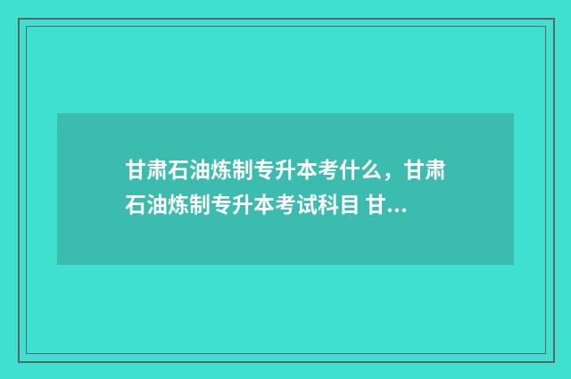 甘肃石油炼制专升本考什么，甘肃石油炼制专升本考试科目 甘肃石油化工技师学校