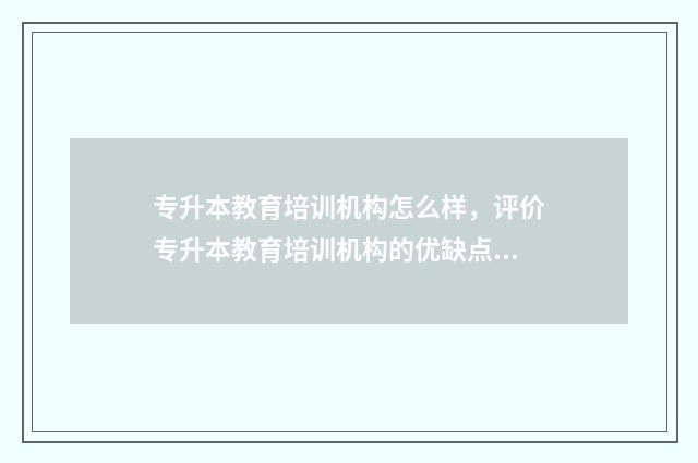 专升本教育培训机构怎么样，评价专升本教育培训机构的优缺点 专升本教育培训资质