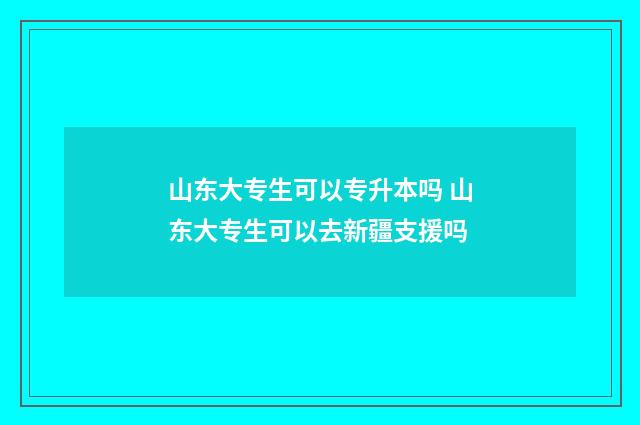 山东大专生可以专升本吗 山东大专生可以去新疆支援吗