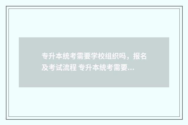 专升本统考需要学校组织吗，报名及考试流程 专升本统考需要什么条件