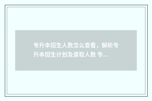 专升本招生人数怎么查看，解析专升本招生计划及录取人数 专升本招生人数和录取人数是一样的吗