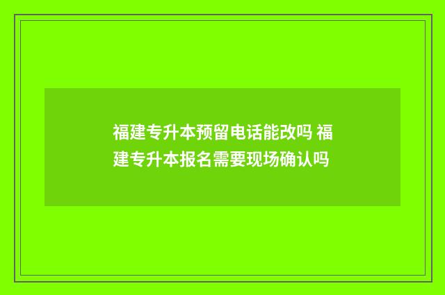 福建专升本预留电话能改吗 福建专升本报名需要现场确认吗