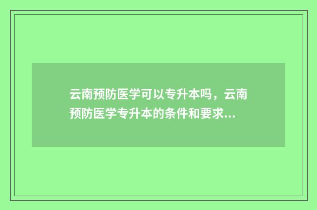 云南预防医学可以专升本吗，云南预防医学专升本的条件和要求 云南预防医学专升本能报哪些学校