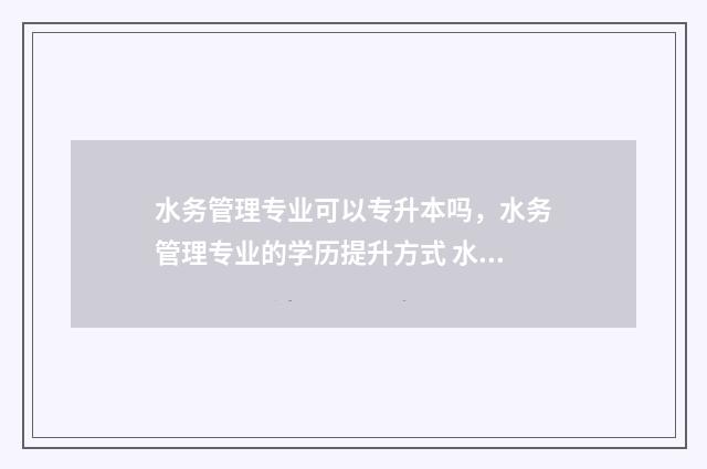 水务管理专业可以专升本吗，水务管理专业的学历提升方式 水务管理专业就业前景