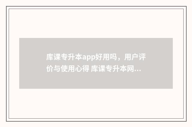 库课专升本app好用吗，用户评价与使用心得 库课专升本网课资源