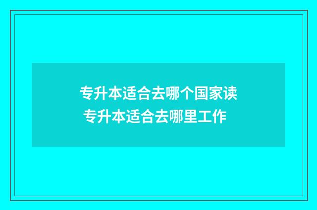 专升本适合去哪个国家读 专升本适合去哪里工作