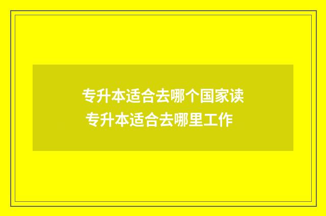 专升本适合去哪个国家读 专升本适合去哪里工作