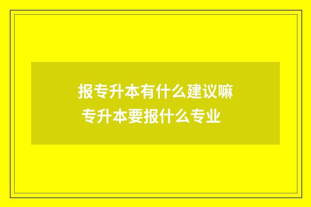 报专升本有什么建议嘛 专升本要报什么专业