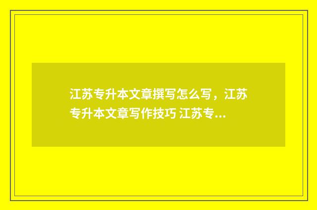 江苏专升本文章撰写怎么写，江苏专升本文章写作技巧 江苏专升本语文试卷