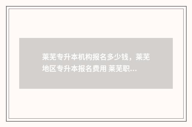 莱芜专升本机构报名多少钱，莱芜地区专升本报名费用 莱芜职业技术学院专本贯通