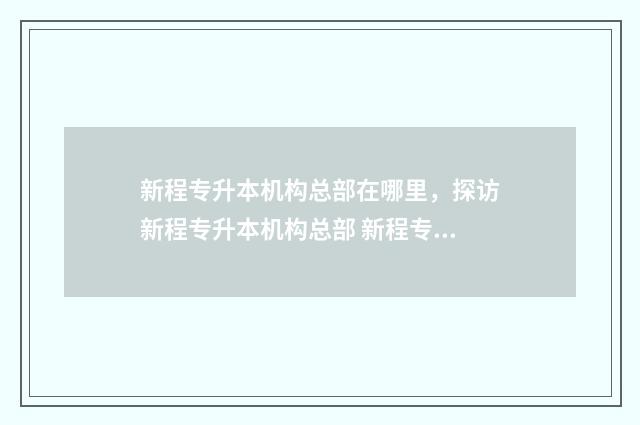 新程专升本机构总部在哪里，探访新程专升本机构总部 新程专转本网课