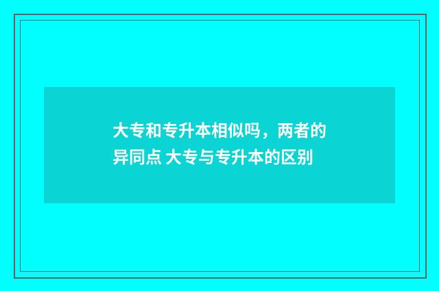 大专和专升本相似吗，两者的异同点 大专与专升本的区别