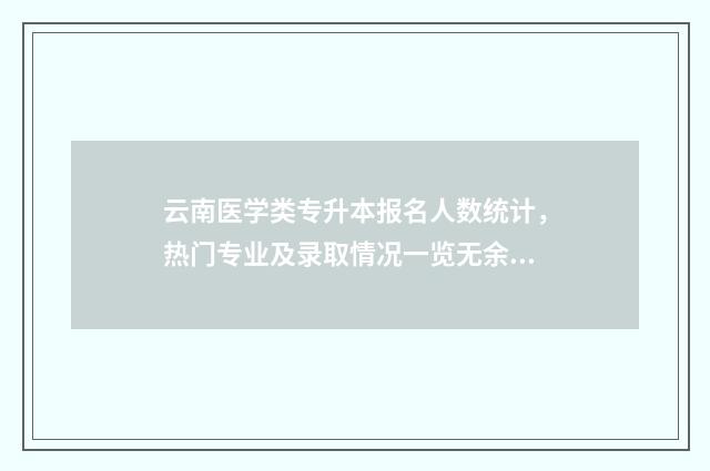 云南医学类专升本报名人数统计，热门专业及录取情况一览无余 云南医学类专升本有哪些学校