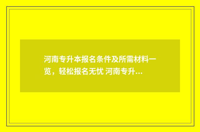 河南专升本报名条件及所需材料一览，轻松报名无忧 河南专升本报名官网入口网址