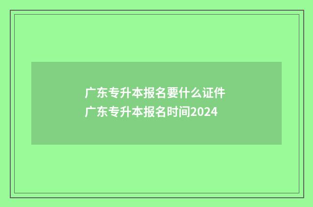 广东专升本报名要什么证件 广东专升本报名时间2024