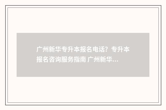 广州新华专升本报名电话？专升本报名咨询服务指南 广州新华专升本2024