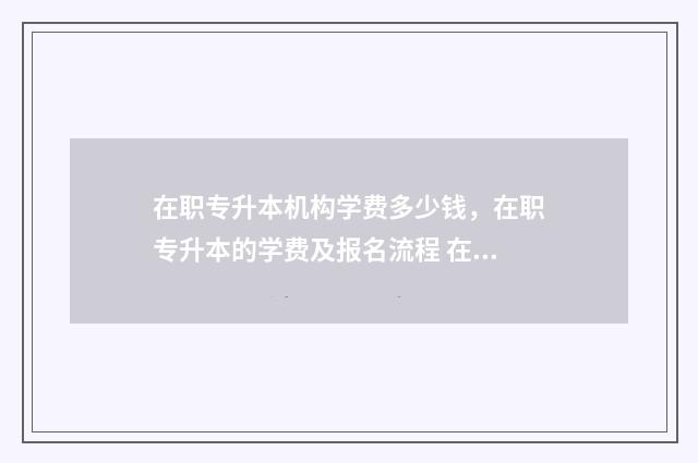 在职专升本机构学费多少钱，在职专升本的学费及报名流程 在职专升本哪个比较好