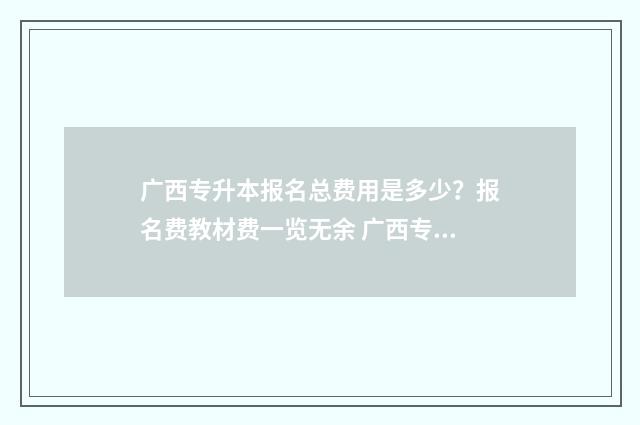 广西专升本报名总费用是多少？报名费教材费一览无余 广西专升本报名时间2024年具体时间