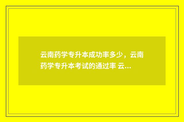云南药学专升本成功率多少，云南药学专升本考试的通过率 云南药学专升本学校