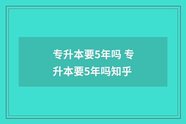 专升本要5年吗 专升本要5年吗知乎