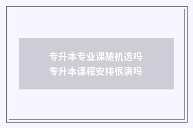 专升本专业课随机选吗 专升本课程安排很满吗