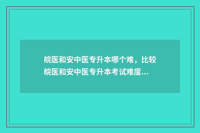 皖医和安中医专升本哪个难，比较皖医和安中医专升本考试难度 皖医和安中医专家哪个好