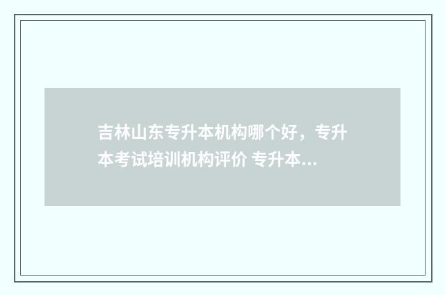 吉林山东专升本机构哪个好，专升本考试培训机构评价 专升本吉林省