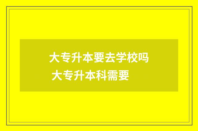 大专升本要去学校吗 大专升本科需要