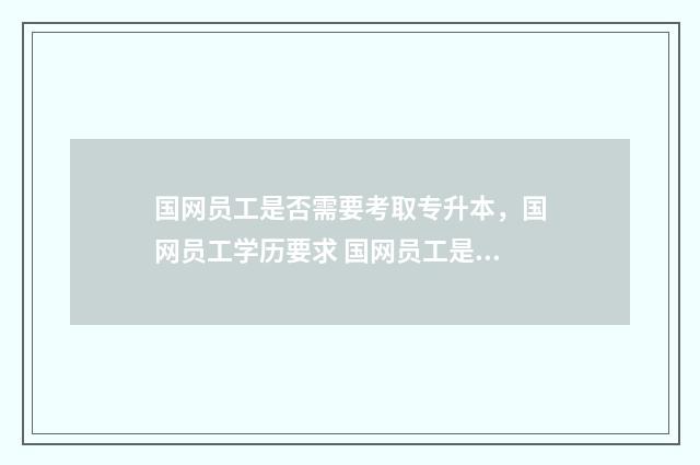 国网员工是否需要考取专升本，国网员工学历要求 国网员工是否需要政审呢