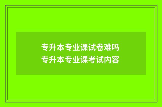 专升本专业课试卷难吗 专升本专业课考试内容