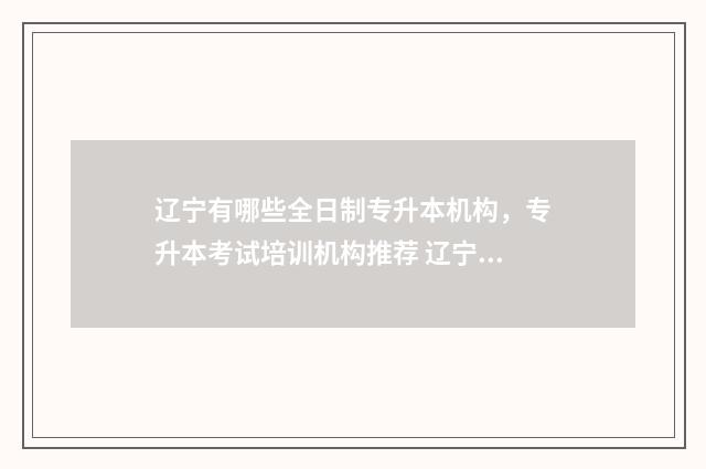 辽宁有哪些全日制专升本机构，专升本考试培训机构推荐 辽宁省全日制本科学校有哪些