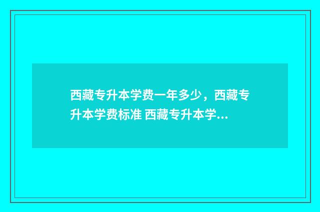 西藏专升本学费一年多少，西藏专升本学费标准 西藏专升本学费多少