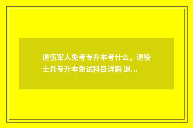 退伍军人免考专升本考什么，退役士兵专升本免试科目详解 退伍军人免试专升本吗?