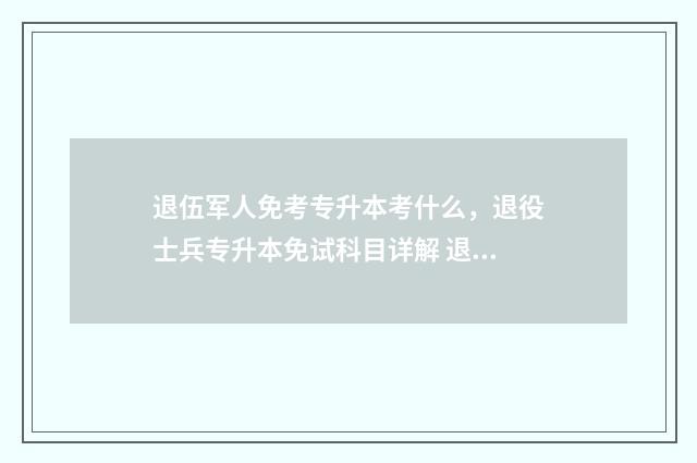 退伍军人免考专升本考什么，退役士兵专升本免试科目详解 退伍军人免试专升本吗?