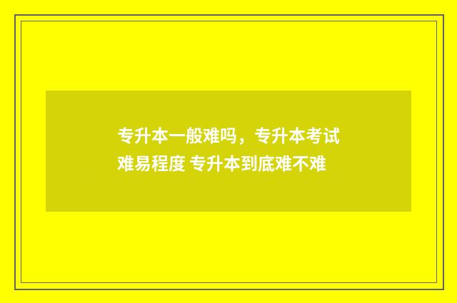 专升本一般难吗，专升本考试难易程度 专升本到底难不难