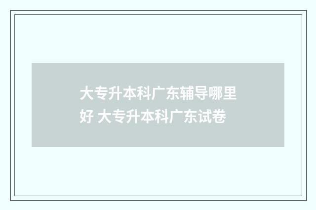 大专升本科广东辅导哪里好 大专升本科广东试卷