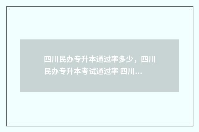 四川民办专升本通过率多少，四川民办专升本考试通过率 四川民办专升本学校
