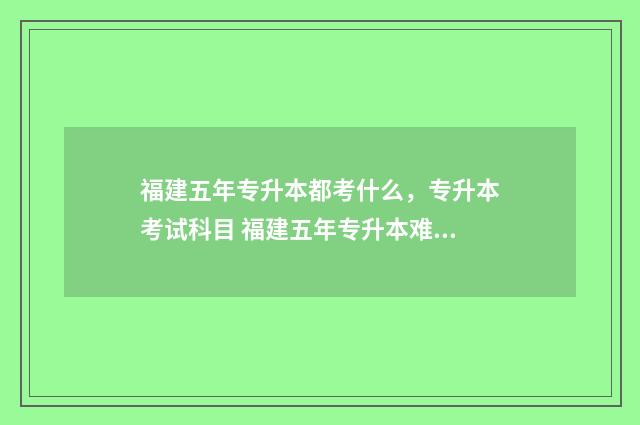 福建五年专升本都考什么，专升本考试科目 福建五年专升本难吗