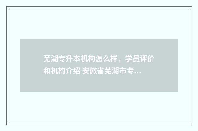 芜湖专升本机构怎么样，学员评价和机构介绍 安徽省芜湖市专升本