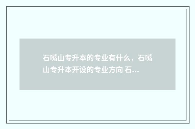 石嘴山专升本的专业有什么，石嘴山专升本开设的专业方向 石嘴山工贸职业技术学院可以专升本吗