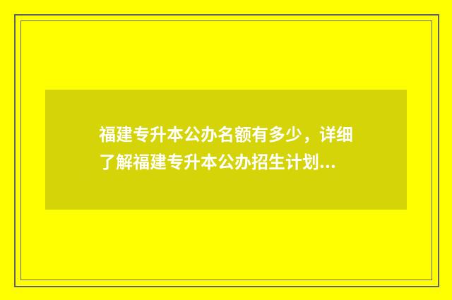福建专升本公办名额有多少，详细了解福建专升本公办招生计划 福建专升本公办院校
