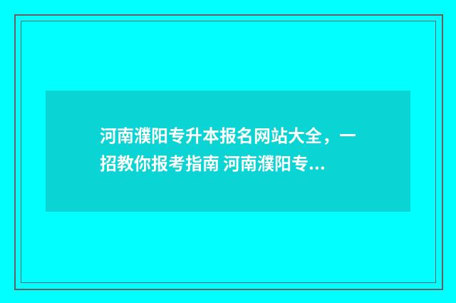 河南濮阳专升本报名网站大全，一招教你报考指南 河南濮阳专升本考试地点