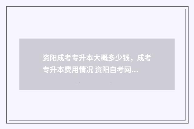 资阳成考专升本大概多少钱，成考专升本费用情况 资阳自考网官网
