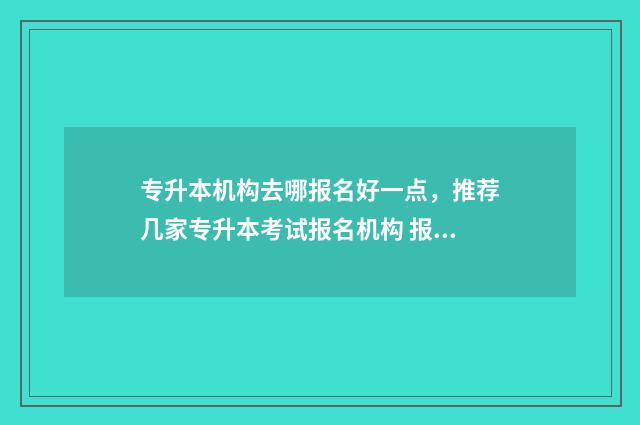 专升本机构去哪报名好一点，推荐几家专升本考试报名机构 报考专升本的机构