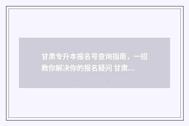 甘肃专升本报名号查询指南，一招教你解决你的报名疑问 甘肃专升本报名时间及流程