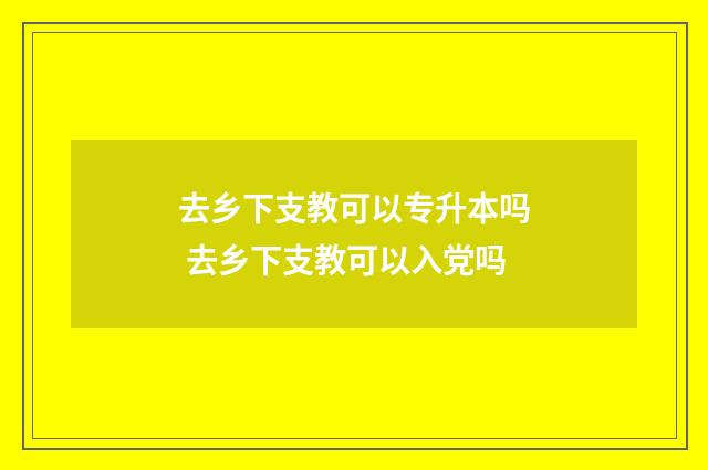 去乡下支教可以专升本吗 去乡下支教可以入党吗
